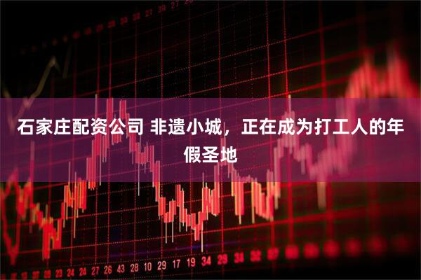 石家庄配资公司 非遗小城，正在成为打工人的年假圣地