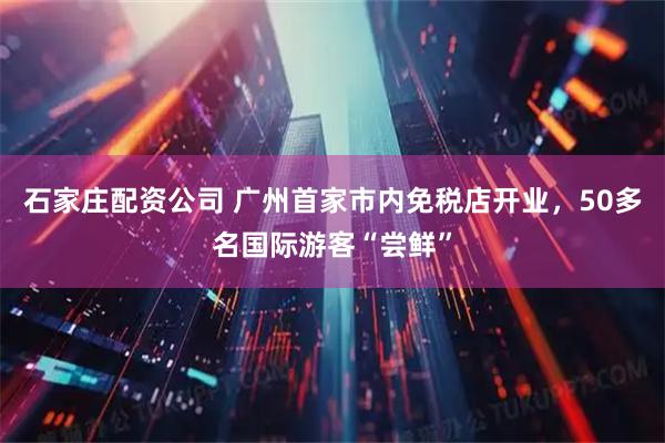 石家庄配资公司 广州首家市内免税店开业，50多名国际游客“尝鲜”
