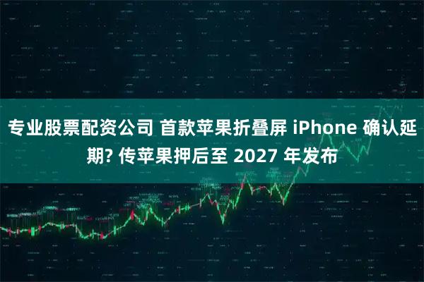 专业股票配资公司 首款苹果折叠屏 iPhone 确认延期? 传苹果押后至 2027 年发布