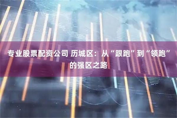 专业股票配资公司 历城区：从“跟跑”到“领跑”的强区之路