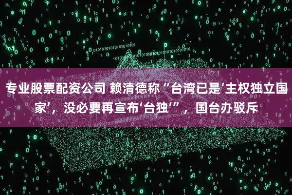 专业股票配资公司 赖清德称“台湾已是‘主权独立国家’，没必要再宣布‘台独’”，国台办驳斥