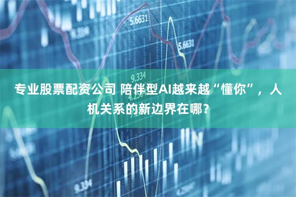 专业股票配资公司 陪伴型AI越来越“懂你”，人机关系的新边界在哪？