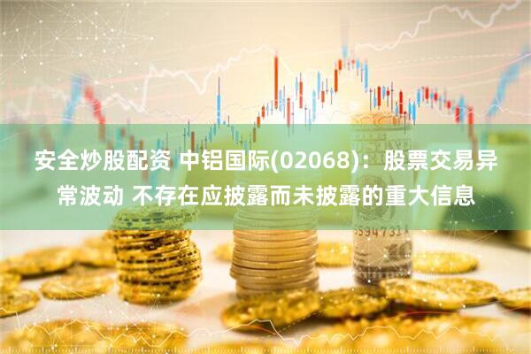 安全炒股配资 中铝国际(02068)：股票交易异常波动 不存在应披露而未披露的重大信息