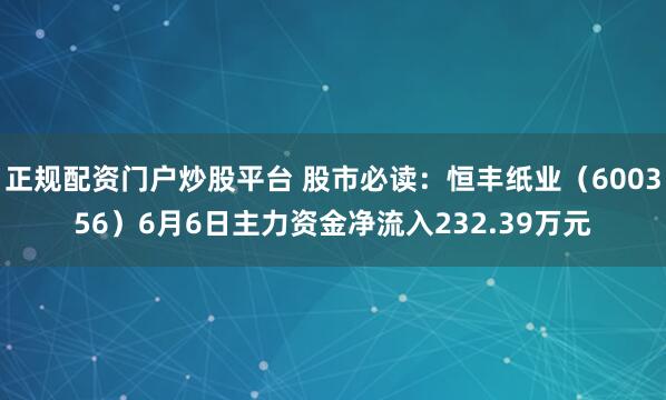 正规配资门户炒股平台 股市必读：恒丰纸业（600356）6月6日主力资金净流入232.39万元