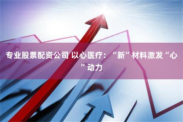 专业股票配资公司 以心医疗：“新”材料激发“心”动力