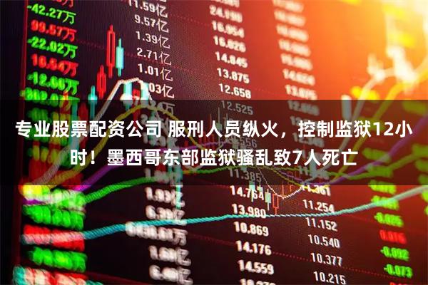 专业股票配资公司 服刑人员纵火，控制监狱12小时！墨西哥东部监狱骚乱致7人死亡