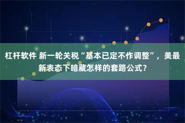 杠杆软件 新一轮关税“基本已定不作调整”，美最新表态下暗藏怎样的套路公式？