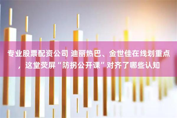 专业股票配资公司 迪丽热巴、金世佳在线划重点，这堂荧屏“防拐公开课”对齐了哪些认知