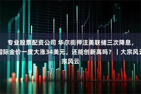 专业股票配资公司 华尔街押注美联储三次降息，国际金价一度大涨34美元，还能创新高吗？｜大宗风云