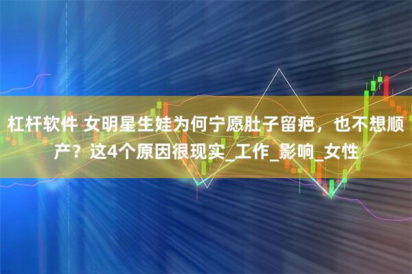 杠杆软件 女明星生娃为何宁愿肚子留疤，也不想顺产？这4个原因很现实_工作_影响_女性