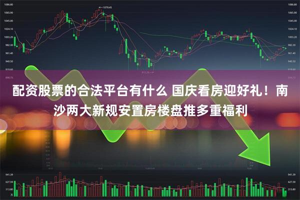 配资股票的合法平台有什么 国庆看房迎好礼！南沙两大新规安置房楼盘推多重福利