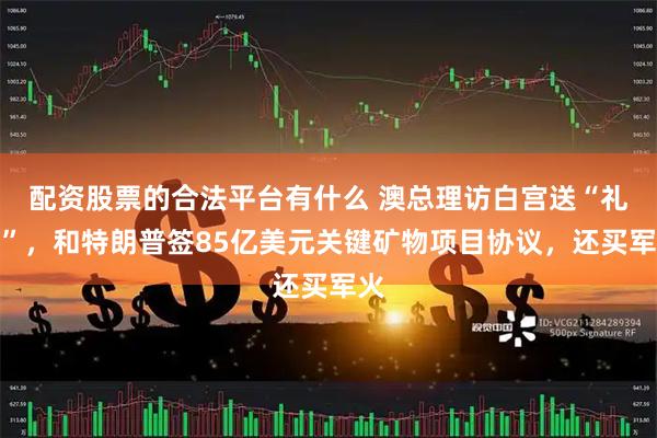 配资股票的合法平台有什么 澳总理访白宫送“礼包”，和特朗普签85亿美元关键矿物项目协议，还买军火