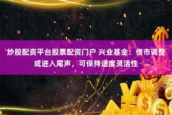 炒股配资平台股票配资门户 兴业基金：债市调整或进入尾声，可保持适度灵活性