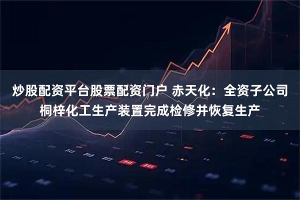 炒股配资平台股票配资门户 赤天化：全资子公司桐梓化工生产装置完成检修并恢复生产