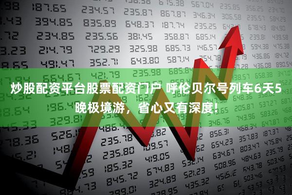 炒股配资平台股票配资门户 呼伦贝尔号列车6天5晚极境游，省心又有深度!