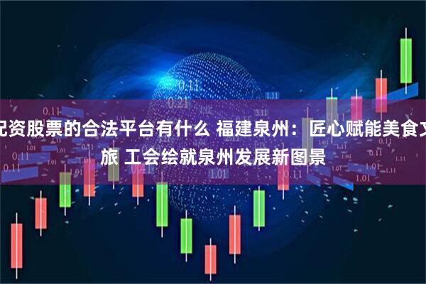 配资股票的合法平台有什么 福建泉州：匠心赋能美食文旅 工会绘就泉州发展新图景