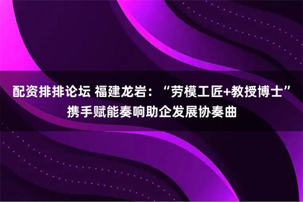 配资排排论坛 福建龙岩：“劳模工匠+教授博士”携手赋能奏响助企发展协奏曲