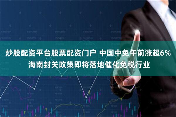 炒股配资平台股票配资门户 中国中免午前涨超6% 海南封关政策即将落地催化免税行业