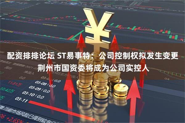 配资排排论坛 ST易事特：公司控制权拟发生变更 荆州市国资委将成为公司实控人