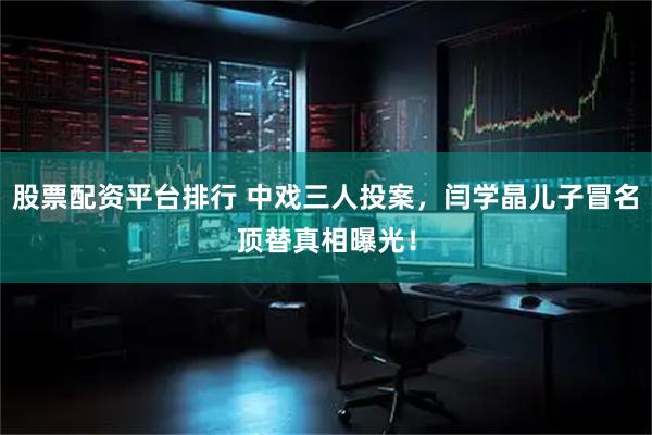 股票配资平台排行 中戏三人投案，闫学晶儿子冒名顶替真相曝光！