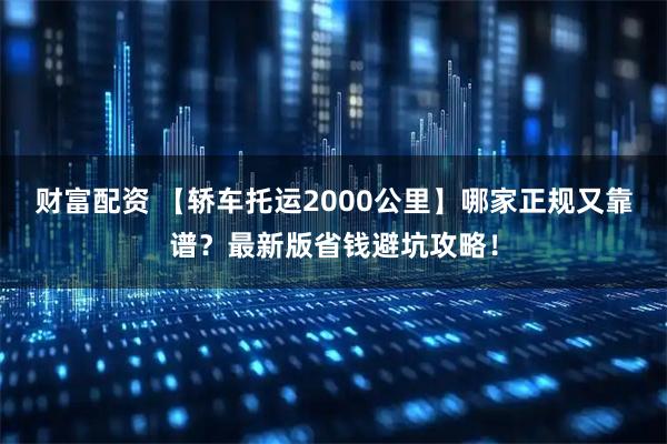 财富配资 【轿车托运2000公里】哪家正规又靠谱？最新版省钱避坑攻略！